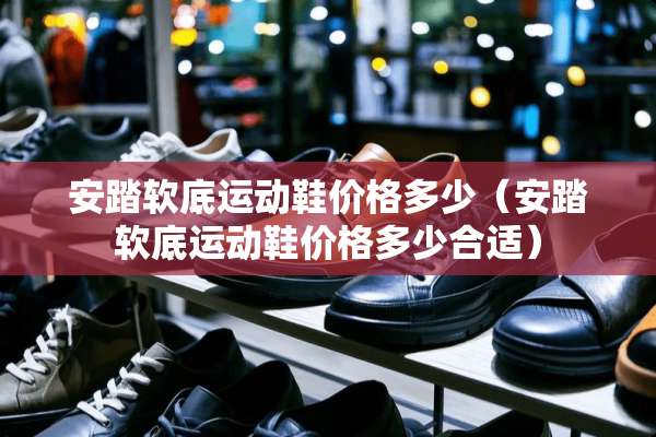 安踏软底运动鞋价格多少（安踏软底运动鞋价格多少合适）