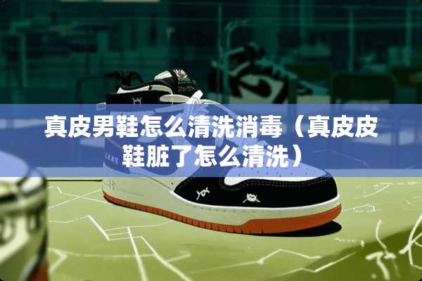 真皮男鞋怎么清洗消毒（真皮皮鞋脏了怎么清洗）