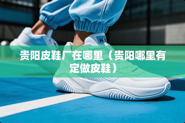 贵阳皮鞋厂在哪里（贵阳哪里有定做皮鞋）