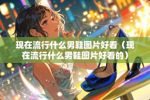 现在流行什么男鞋图片好看（现在流行什么男鞋图片好看的）