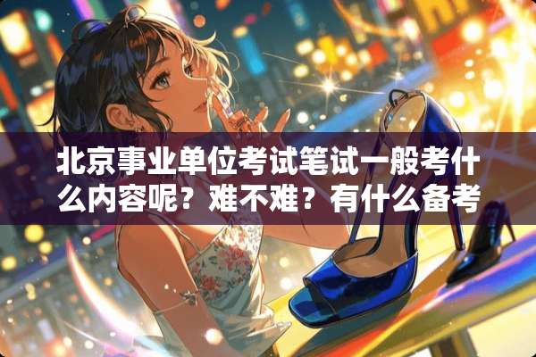 北京事业单位考试笔试一般考什么内容呢？难不难？有什么备考指导吗？