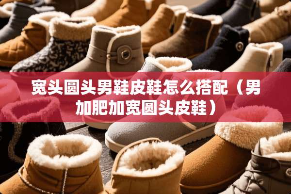 宽头圆头男鞋皮鞋怎么搭配（男加肥加宽圆头皮鞋）