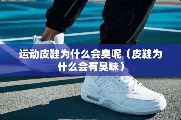 运动皮鞋为什么会臭呢（皮鞋为什么会有臭味）