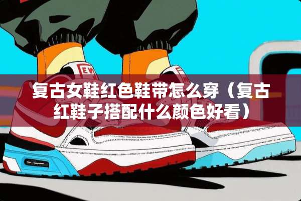 复古女鞋红色鞋带怎么穿（复古红鞋子搭配什么颜色好看）