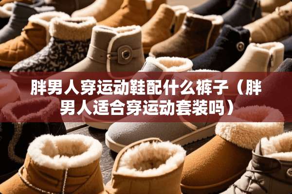 胖男人穿运动鞋配什么裤子（胖男人适合穿运动套装吗）