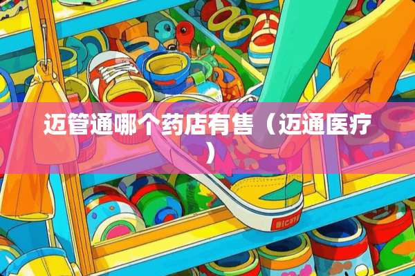 迈管通哪个药店有售（迈通医疗）