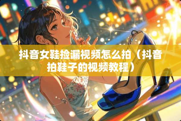 抖音女鞋捡漏视频怎么拍（抖音拍鞋子的视频教程）