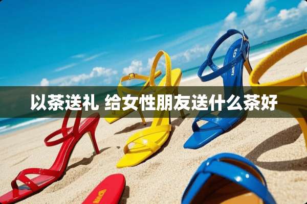 以茶送礼 给女性朋友送什么茶好