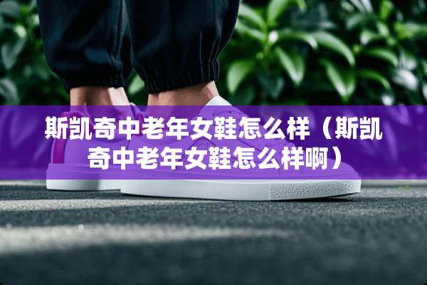 斯凯奇中老年女鞋怎么样（斯凯奇中老年女鞋怎么样啊）