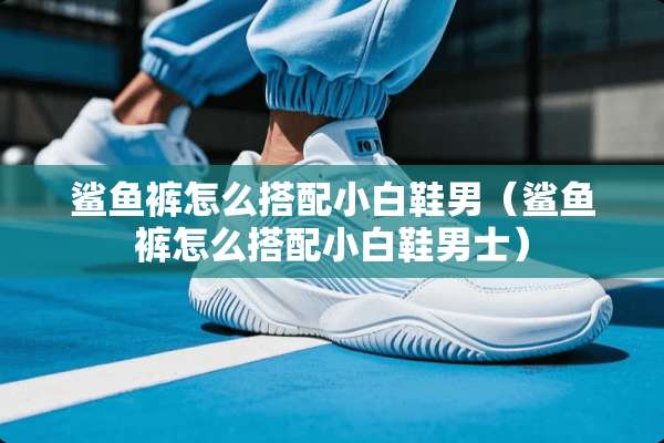 鲨鱼裤怎么搭配小白鞋男（鲨鱼裤怎么搭配小白鞋男士）