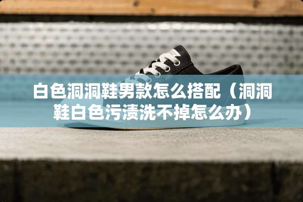 白色洞洞鞋男款怎么搭配（洞洞鞋白色污渍洗不掉怎么办）
