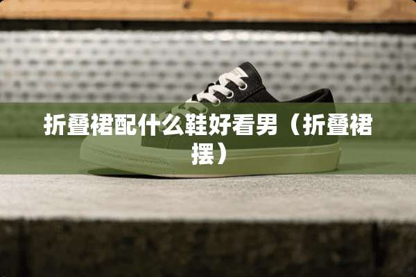 折叠裙配什么鞋好看男（折叠裙摆）