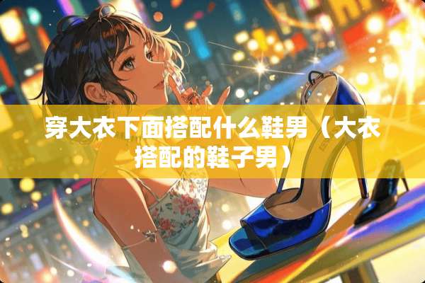 穿大衣下面搭配什么鞋男（大衣搭配的鞋子男）