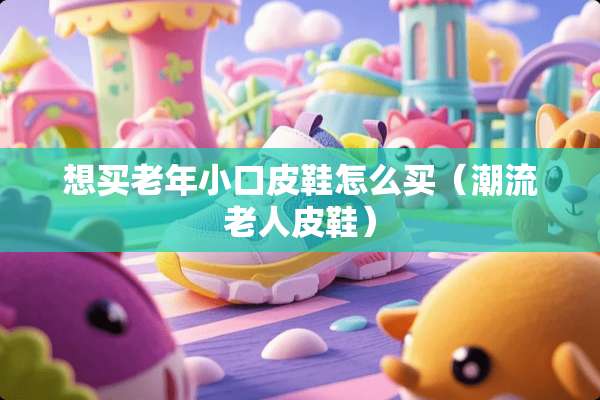 想买老年小口皮鞋怎么买（潮流老**鞋）