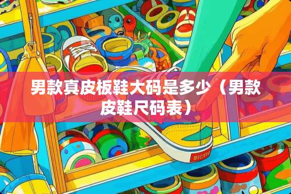 男款真皮板鞋大码是多少（男款皮鞋尺码表）