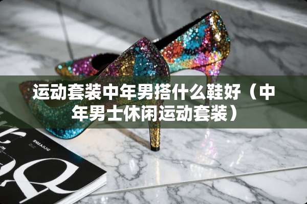 运动套装中年男搭什么鞋好（中年男士休闲运动套装）
