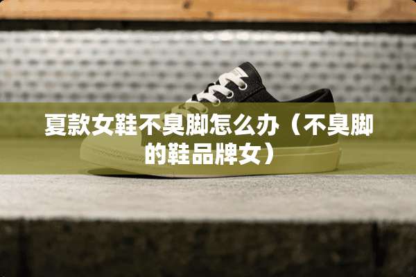 夏款女鞋不臭脚怎么办（不臭脚的鞋品牌女）