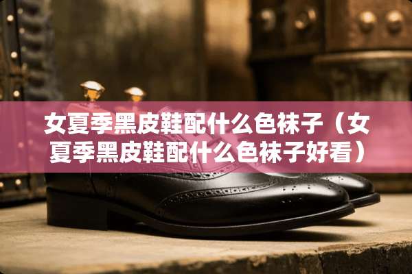 女夏季黑皮鞋配什么色袜子（女夏季黑皮鞋配什么色袜子好看）