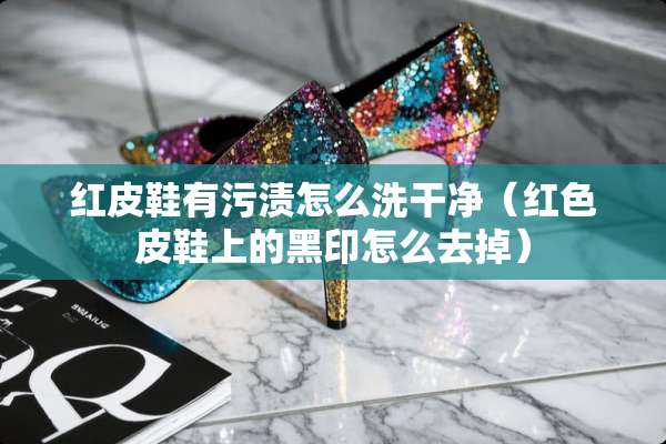 红皮鞋有污渍怎么洗干净（红色皮鞋上的黑印怎么去掉）