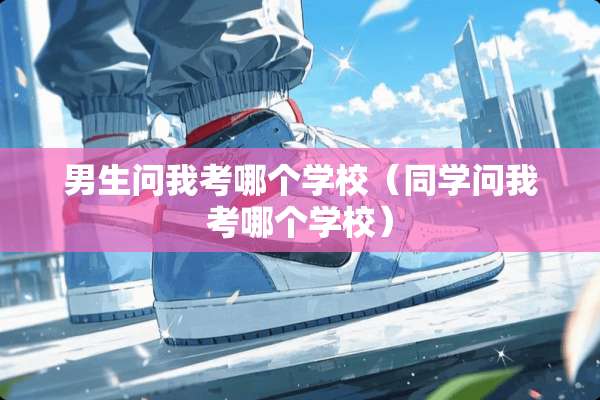 男生问我考哪个学校（同学问我考哪个学校）