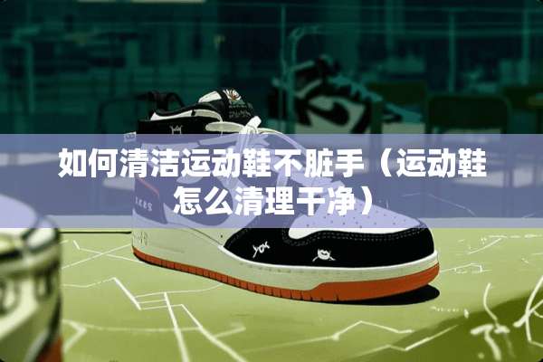 如何清洁运动鞋不脏手（运动鞋怎么清理干净）