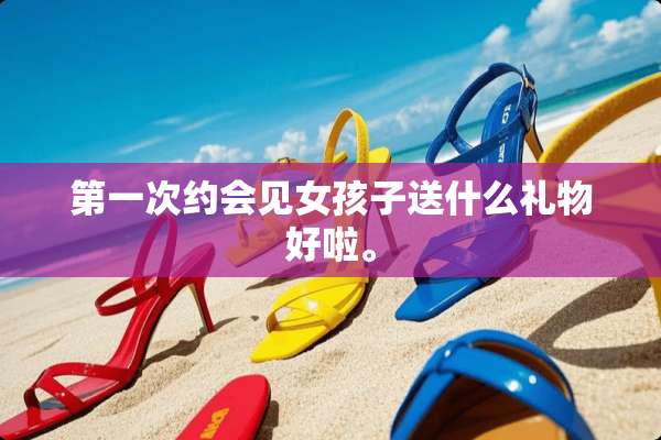 第一次约会见女孩子送什么礼物好啦。