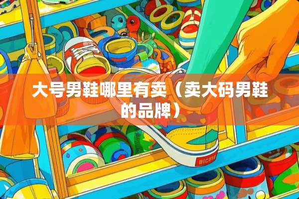 大号男鞋哪里有卖（卖大码男鞋的品牌）