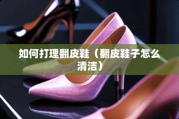 如何打理翻皮鞋（翻皮鞋子怎么清洁）