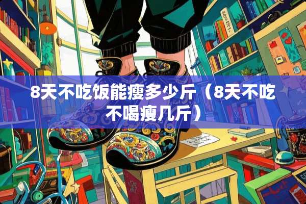 8天不吃饭能瘦多少斤（8天不吃不喝瘦几斤）