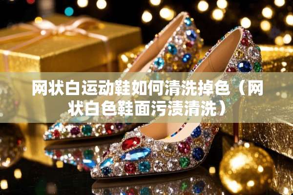 网状白运动鞋如何清洗掉色（网状白色鞋面污渍清洗）