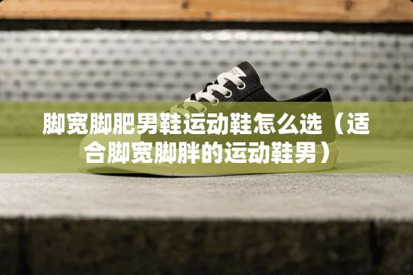脚宽脚肥男鞋运动鞋怎么选（适合脚宽脚胖的运动鞋男）