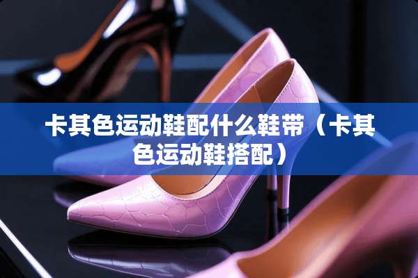 卡其色运动鞋配什么鞋带（卡其色运动鞋搭配）