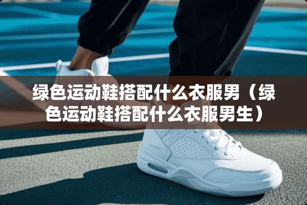 绿色运动鞋搭配什么衣服男（绿色运动鞋搭配什么衣服男生）
