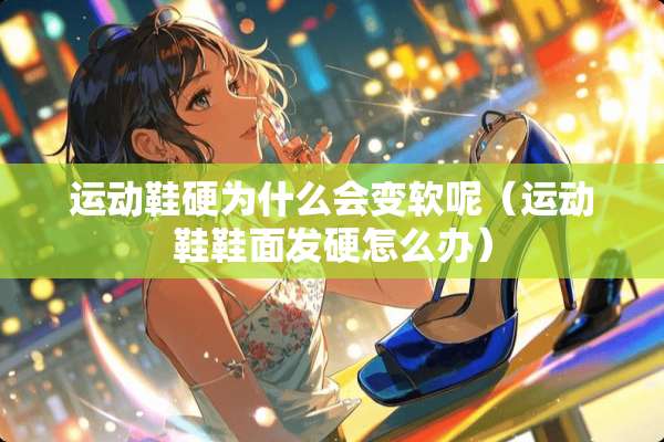 运动鞋硬为什么会变软呢（运动鞋鞋面发硬怎么办）