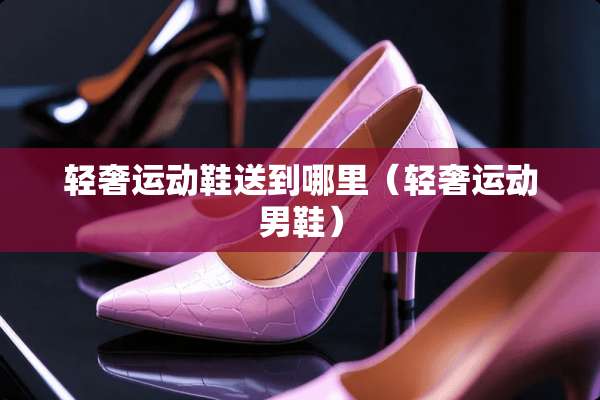 轻奢运动鞋送到哪里（轻奢运动男鞋）