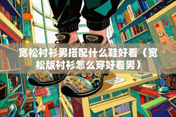 宽松衬衫男搭配什么鞋好看（宽松版衬衫怎么穿好看男）