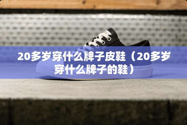 20多岁穿什么牌子皮鞋（20多岁穿什么牌子的鞋）