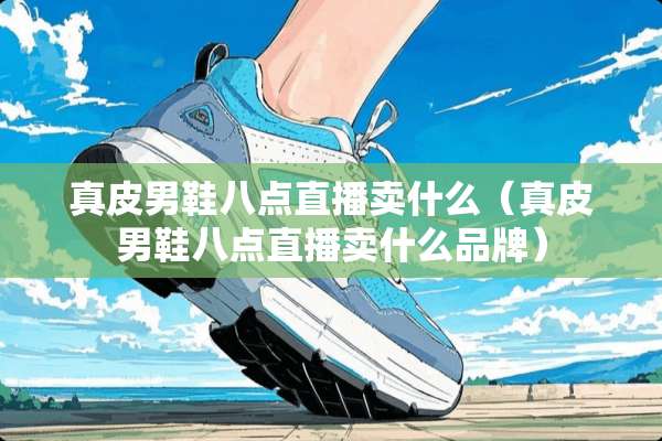 真皮男鞋八点直播卖什么（真皮男鞋八点直播卖什么品牌）