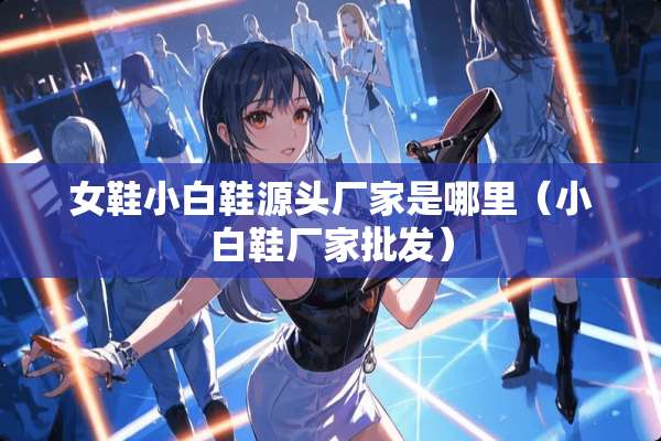 女鞋小白鞋源头厂家是哪里（小白鞋厂家批发）