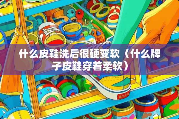 什么皮鞋洗后很硬变软（什么牌子皮鞋穿着柔软）
