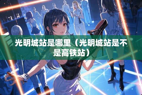 光明城站是哪里（光明城站是不是高铁站）