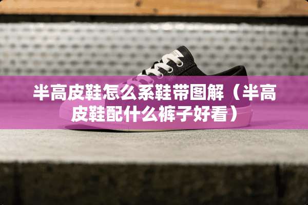 半高皮鞋怎么系鞋带图解（半高皮鞋配什么裤子好看）