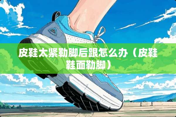 皮鞋太紧勒脚后跟怎么办（皮鞋鞋面勒脚）