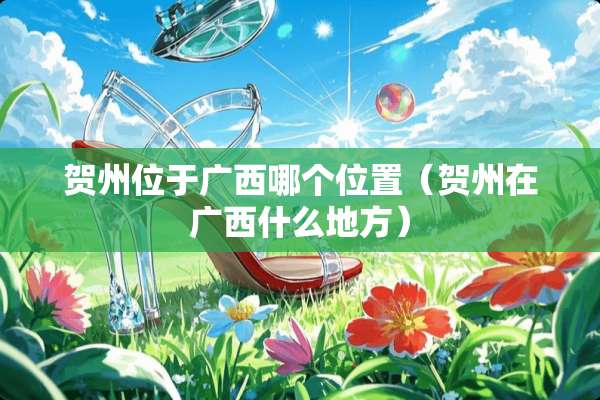 贺州位于广西哪个位置（贺州在广西什么地方）