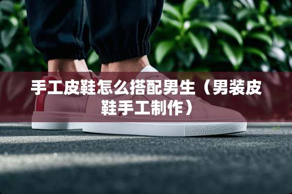 手工皮鞋怎么搭配男生（男装皮鞋手工制作）