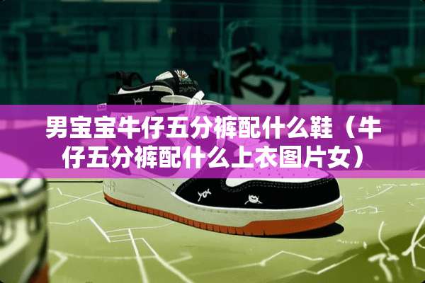男宝宝牛仔五分裤配什么鞋（牛仔五分裤配什么上衣图片女）