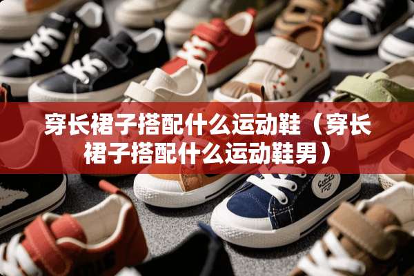 穿长裙子搭配什么运动鞋（穿长裙子搭配什么运动鞋男）