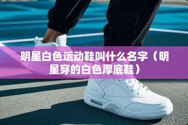 明星白色运动鞋叫什么名字（明星穿的白色厚底鞋）