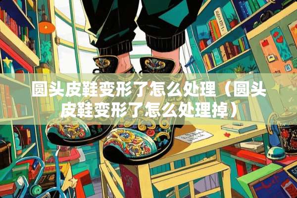 圆头皮鞋变形了怎么处理（圆头皮鞋变形了怎么处理掉）