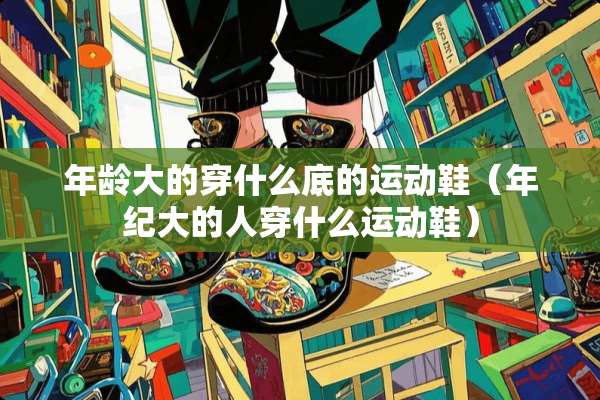 年龄大的穿什么底的运动鞋（年纪大的人穿什么运动鞋）